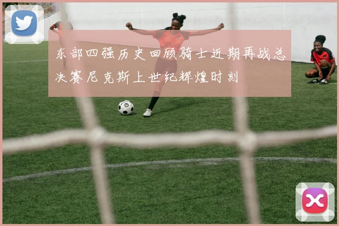 东部四强历史回顾骑士近期再战总决赛尼克斯上世纪辉煌时刻
