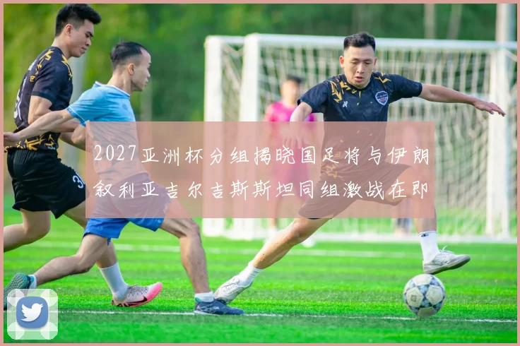 2027亚洲杯分组揭晓国足将与伊朗叙利亚吉尔吉斯斯坦同组激战在即