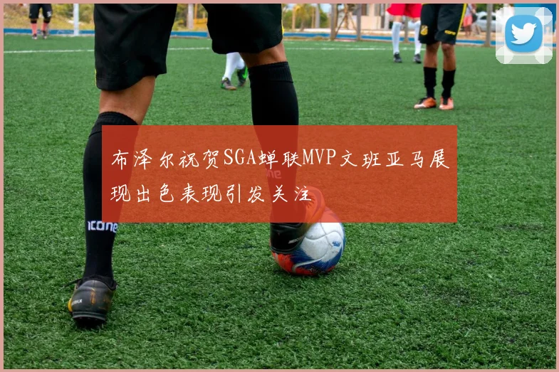 布泽尔祝贺SGA蝉联MVP文班亚马展现出色表现引发关注
