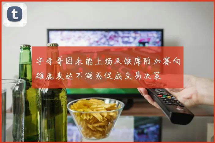 字母哥因未能上场及缺席附加赛向雄鹿表达不满或促成交易决策