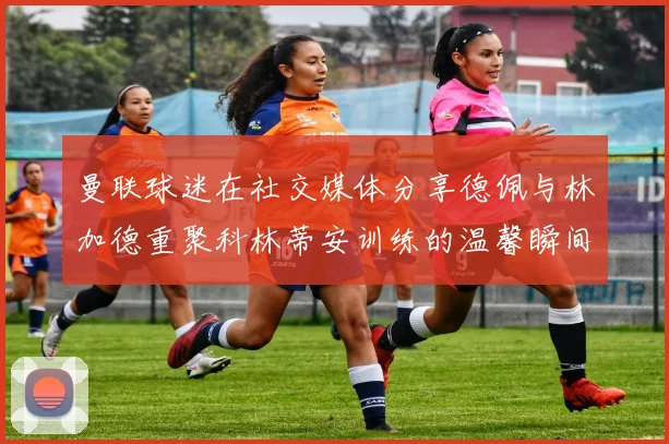 曼联球迷在社交媒体分享德佩与林加德重聚科林蒂安训练的温馨瞬间