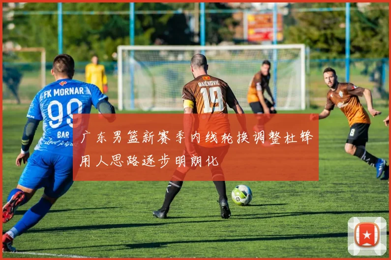 广东男篮新赛季内线轮换调整杜锋用人思路逐步明朗化