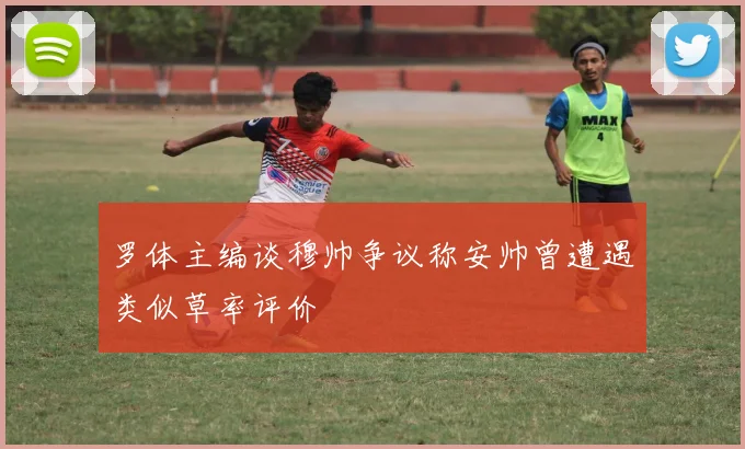 罗体主编谈穆帅争议称安帅曾遭遇类似草率评价