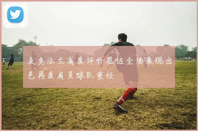 麦克法兰高度评价恩佐全场表现出色再度肩负球队重任