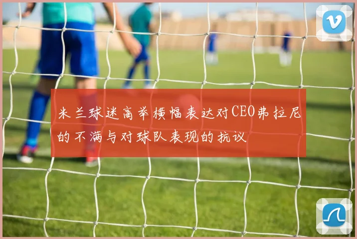 米兰球迷高举横幅表达对CEO弗拉尼的不满与对球队表现的抗议