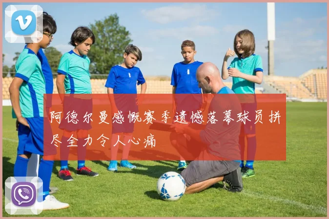阿德尔曼感慨赛季遗憾落幕球员拼尽全力令人心痛
