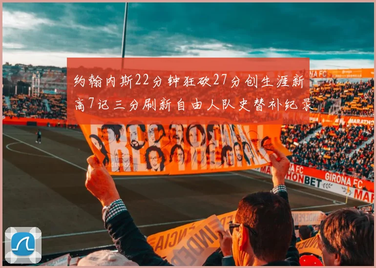 约翰内斯22分钟狂砍27分创生涯新高7记三分刷新自由人队史替补纪录