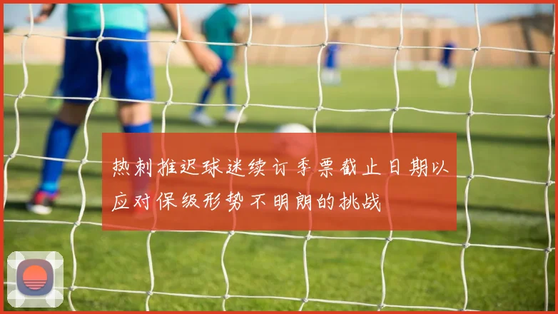 热刺推迟球迷续订季票截止日期以应对保级形势不明朗的挑战