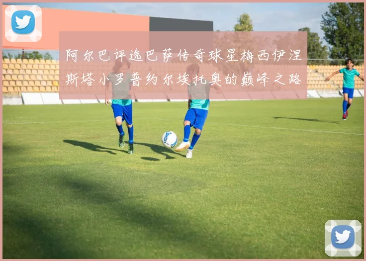 阿尔巴评选巴萨传奇球星梅西伊涅斯塔小罗普约尔埃托奥的巅峰之路