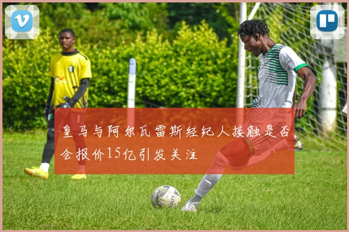 皇马与阿尔瓦雷斯经纪人接触是否会报价15亿引发关注