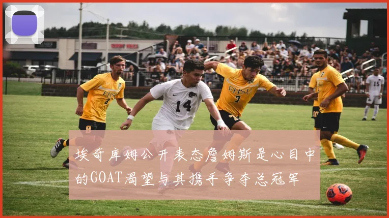 埃奇库姆公开表态詹姆斯是心目中的GOAT渴望与其携手争夺总冠军