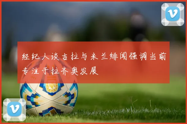 经纪人谈吉拉与米兰绯闻强调当前专注于拉齐奥发展
