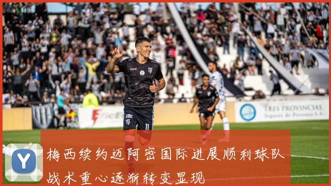 梅西续约迈阿密国际进展顺利球队战术重心逐渐转变显现