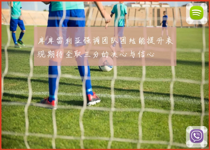 库库雷利亚强调团队团结能提升表现期待全取三分的决心与信心