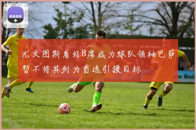 尤文图斯看好B席成为球队领袖巴萨暂不将其列为首选引援目标