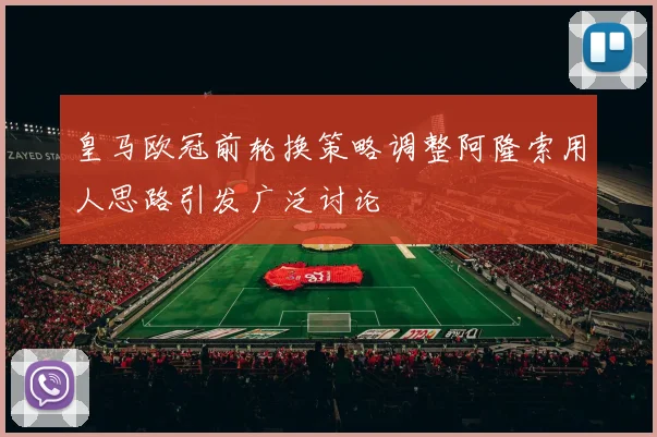 皇马欧冠前轮换策略调整阿隆索用人思路引发广泛讨论
