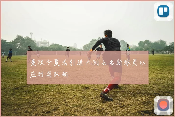 曼联今夏或引进六到七名新球员以应对离队潮