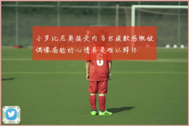 小罗比尼奥接受内马尔道歉感慨被偶像扇脸的心情真是难以释怀
