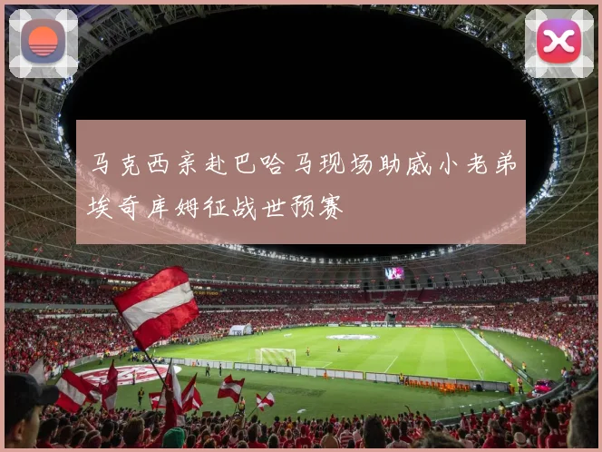 马克西亲赴巴哈马现场助威小老弟埃奇库姆征战世预赛