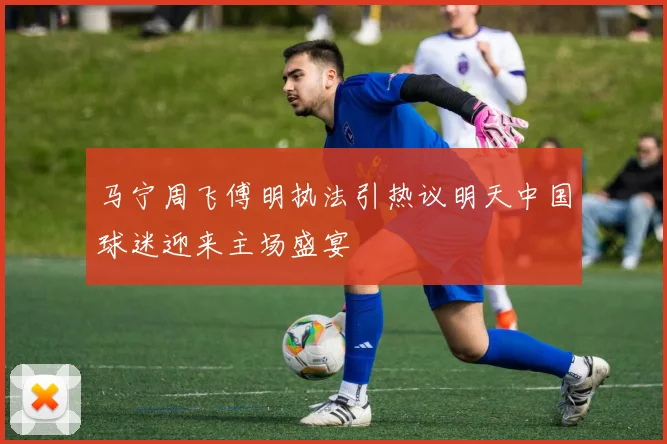 马宁周飞傅明执法引热议明天中国球迷迎来主场盛宴