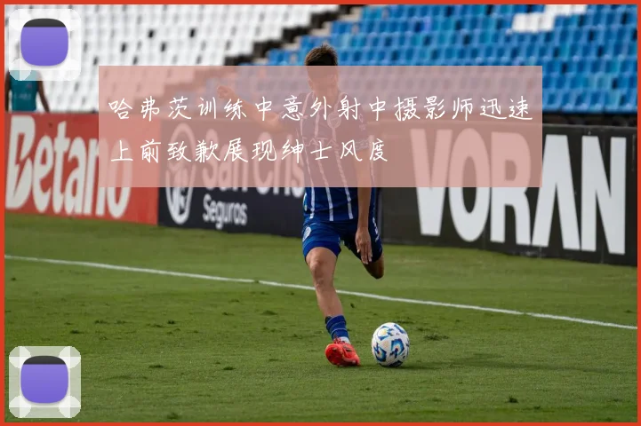 哈弗茨训练中意外射中摄影师迅速上前致歉展现绅士风度
