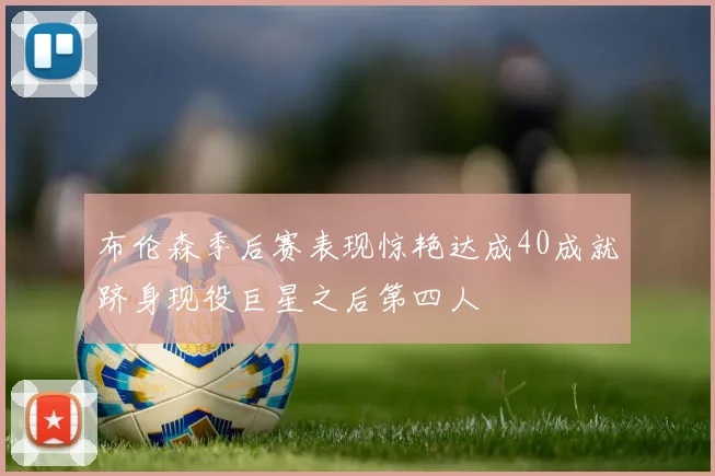 布伦森季后赛表现惊艳达成40成就跻身现役巨星之后第四人