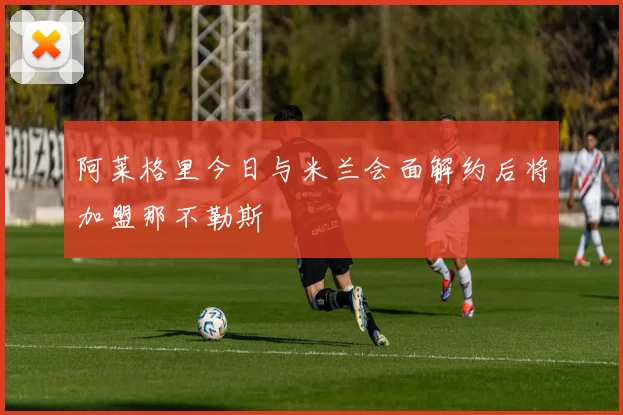 阿莱格里今日与米兰会面解约后将加盟那不勒斯
