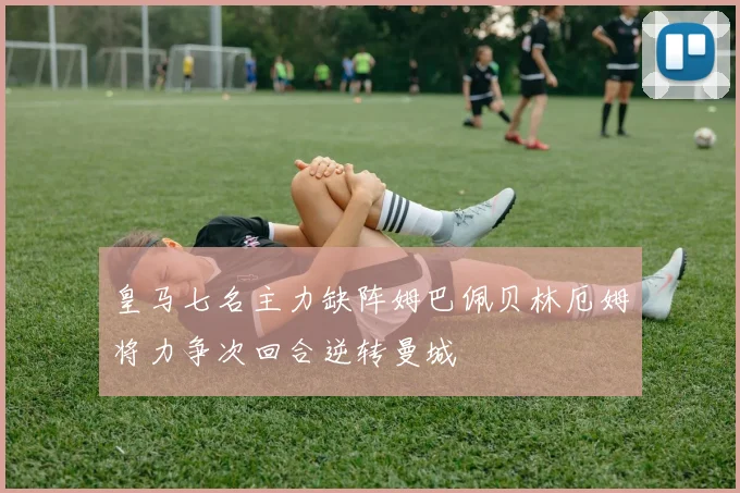 皇马七名主力缺阵姆巴佩贝林厄姆将力争次回合逆转曼城