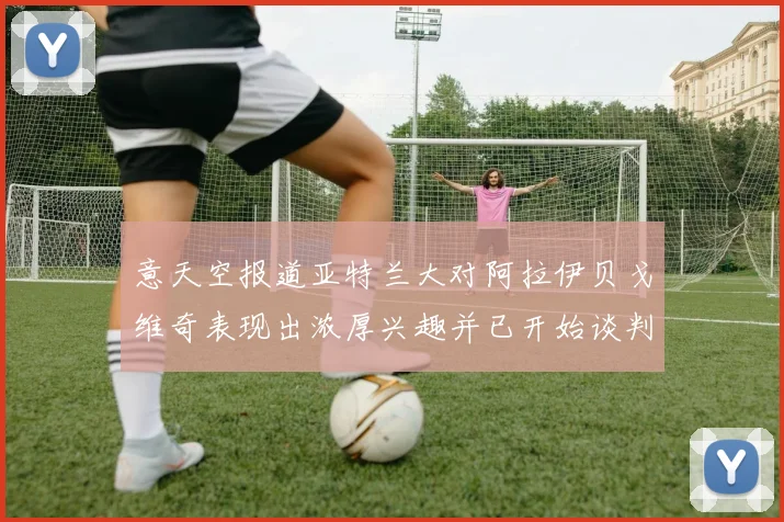 意天空报道亚特兰大对阿拉伊贝戈维奇表现出浓厚兴趣并已开始谈判