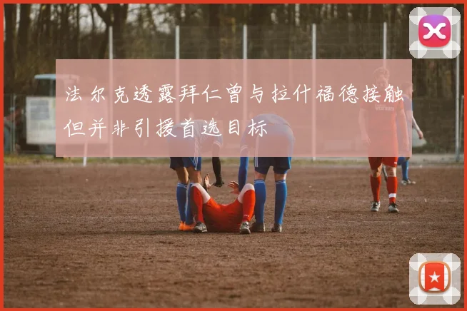 法尔克透露拜仁曾与拉什福德接触但并非引援首选目标