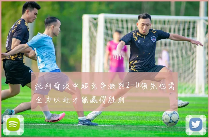 托利奇谈中超竞争激烈2-0领先也需全力以赴才能赢得胜利