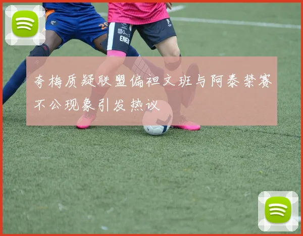 夸梅质疑联盟偏袒文班与阿泰禁赛不公现象引发热议