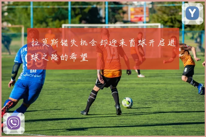 拉莫斯错失机会却迎来首球开启进球之路的希望