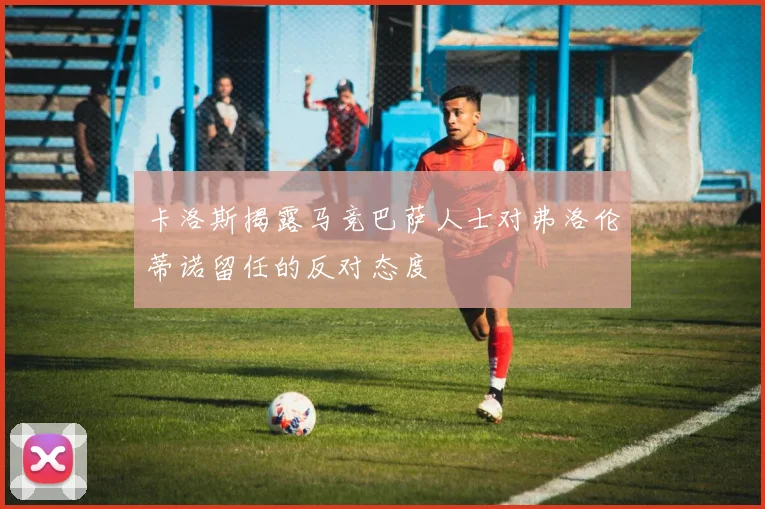卡洛斯揭露马竞巴萨人士对弗洛伦蒂诺留任的反对态度