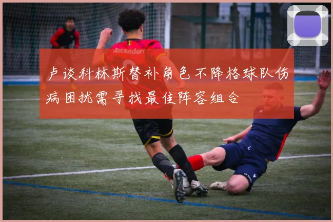 卢谈科林斯替补角色不降格球队伤病困扰需寻找最佳阵容组合
