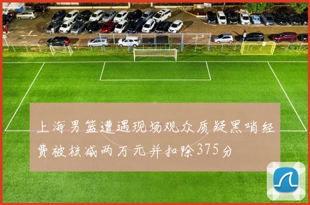 上海男篮遭遇现场观众质疑黑哨经费被核减两万元并扣除375分