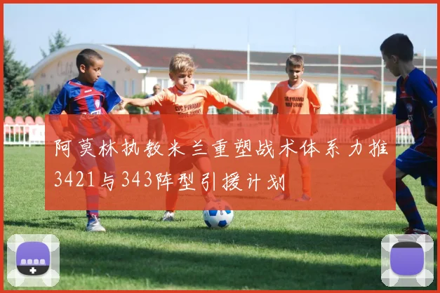 阿莫林执教米兰重塑战术体系力推3421与343阵型引援计划