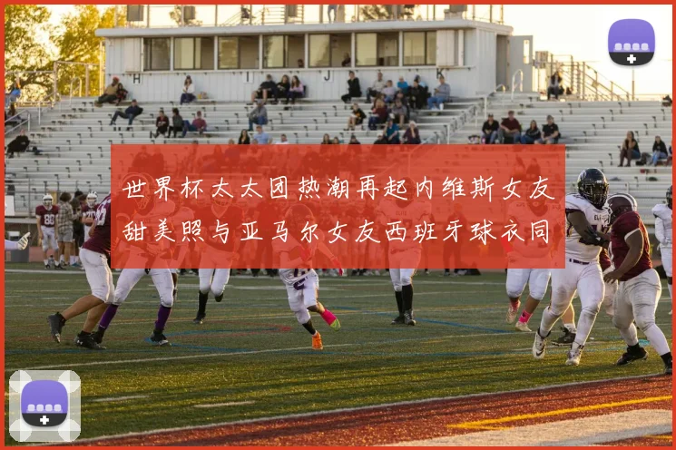 世界杯太太团热潮再起内维斯女友甜美照与亚马尔女友西班牙球衣同框秀
