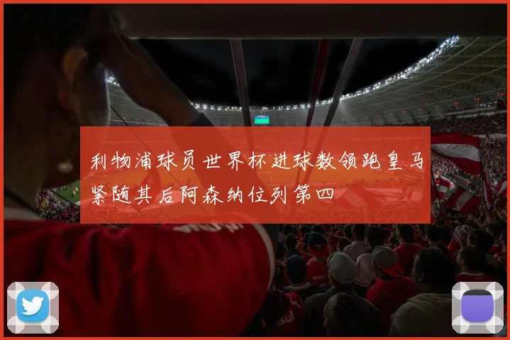 利物浦球员世界杯进球数领跑皇马紧随其后阿森纳位列第四