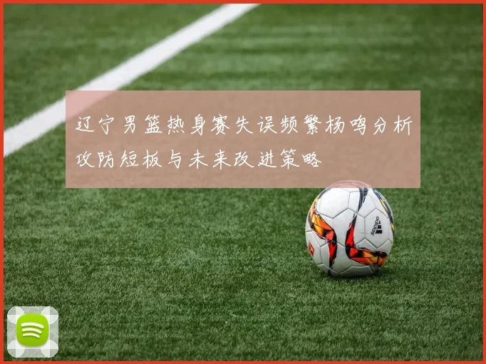 辽宁男篮热身赛失误频繁杨鸣分析攻防短板与未来改进策略