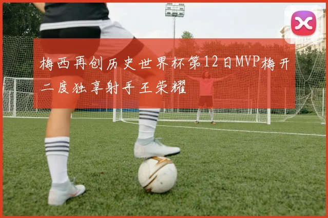 梅西再创历史世界杯第12日MVP梅开二度独享射手王荣耀